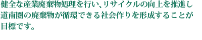 健全な産業廃棄物処理を行い、リサイクルの向上を推進し道南圏の廃棄物が循環できる社会作りを形成することが目標です。